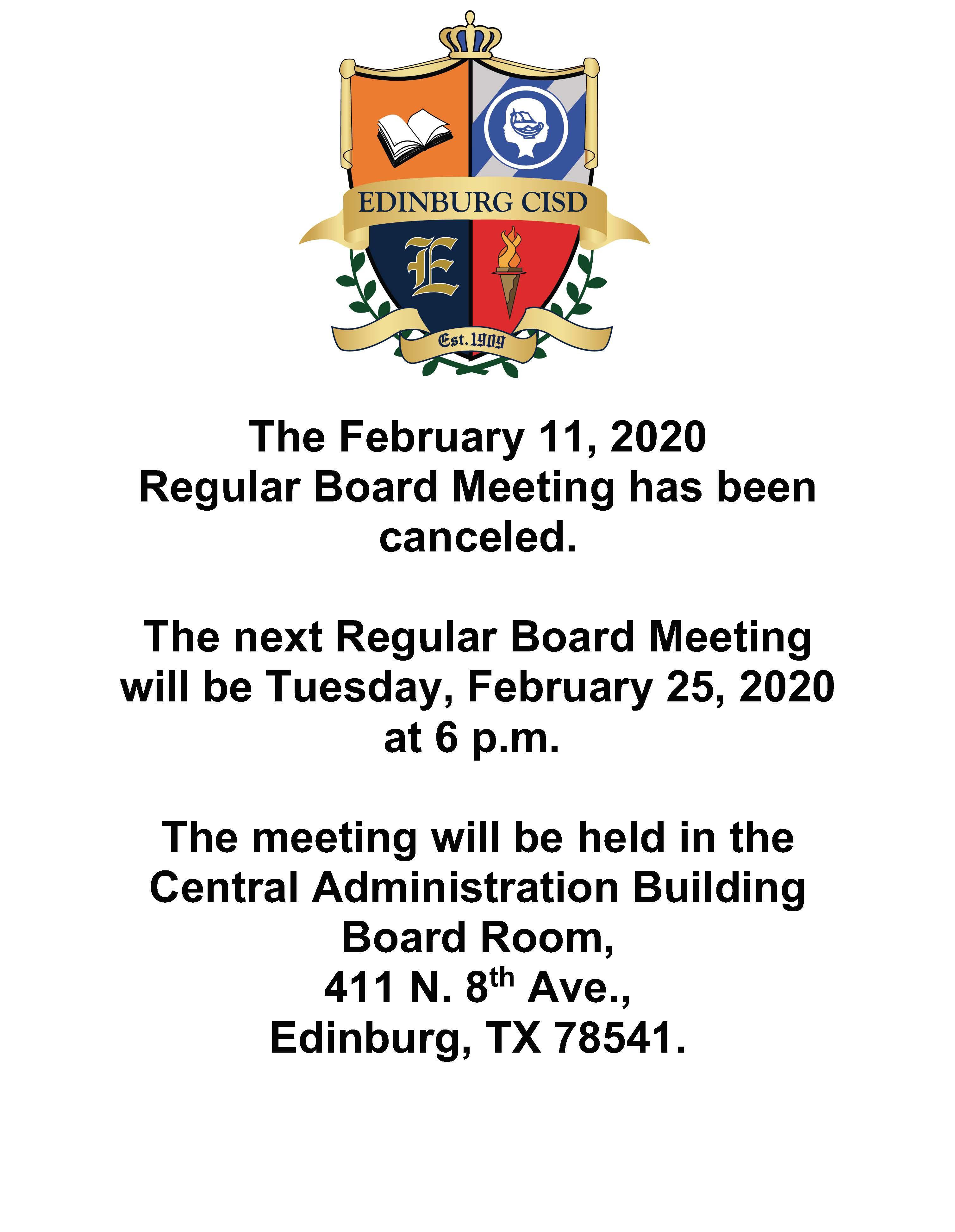 The February 11, 2020  Regular Board Meeting has been canceled.  The next Regular Board Meeting will be Tuesday, February 25, 2020 at 6 p.m.   The meeting will be held in the Central Administration Building Board Room, 411 N. 8th Ave., Edinburg, TX 78541.